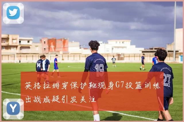 英格拉姆穿保护靴现身G7投篮训练出战成疑引发关注