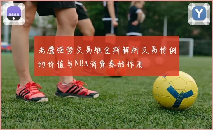 老鹰强势交易维金斯解析交易特例的价值与NBA消费券的作用