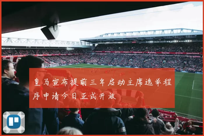 皇马宣布提前三年启动主席选举程序申请今日正式开放