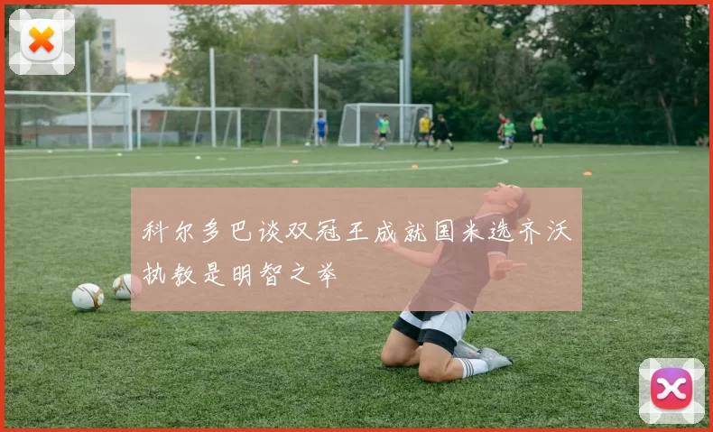 科尔多巴谈双冠王成就国米选齐沃执教是明智之举