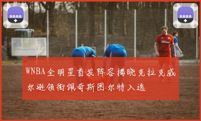 WNBA全明星首发阵容揭晓克拉克威尔逊领衔佩奇斯图尔特入选