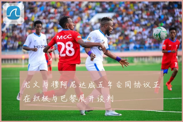 尤文与穆阿尼达成五年合同协议正在积极与巴黎展开谈判